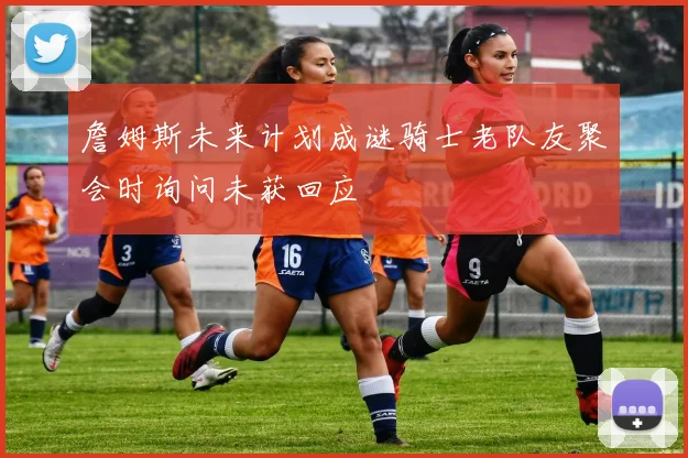 詹姆斯未来计划成谜骑士老队友聚会时询问未获回应