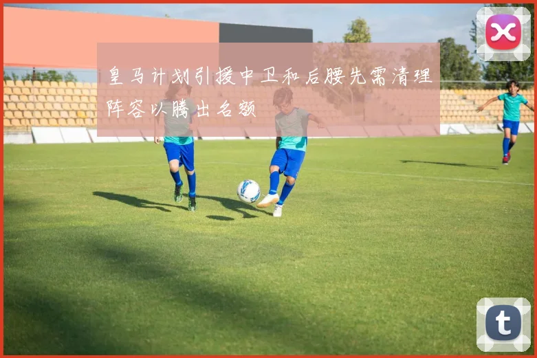 皇马计划引援中卫和后腰先需清理阵容以腾出名额