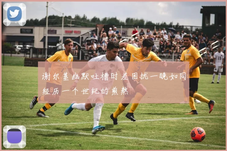 谢尔基幽默吐槽时差困扰一晚如同经历一个世纪的煎熬