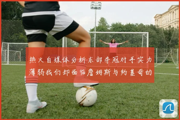 热火自媒体分析东部夺冠对手实力薄弱我们却面临詹姆斯与约基奇的挑战