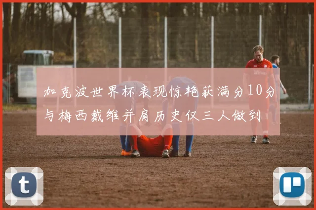 加克波世界杯表现惊艳获满分10分与梅西戴维并肩历史仅三人做到
