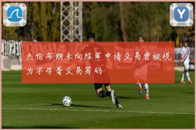 杰伦布朗未向绿军申请交易曾被视为字母哥交易筹码