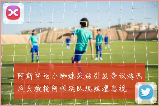 阿斯评论小蜘蛛采访引发争议梅西风头被抢阿根廷队规矩遭忽视
