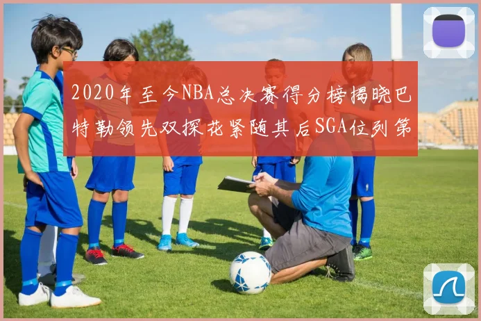 2020年至今NBA总决赛得分榜揭晓巴特勒领先双探花紧随其后SGA位列第四